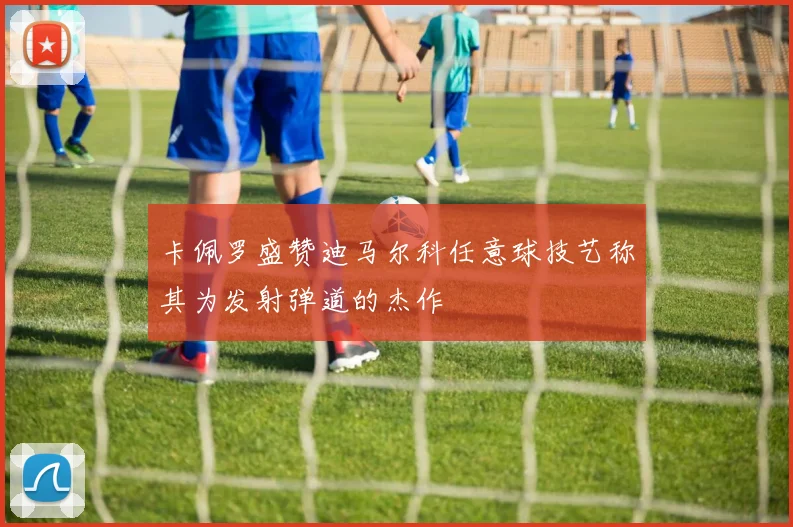 卡佩罗盛赞迪马尔科任意球技艺称其为发射弹道的杰作