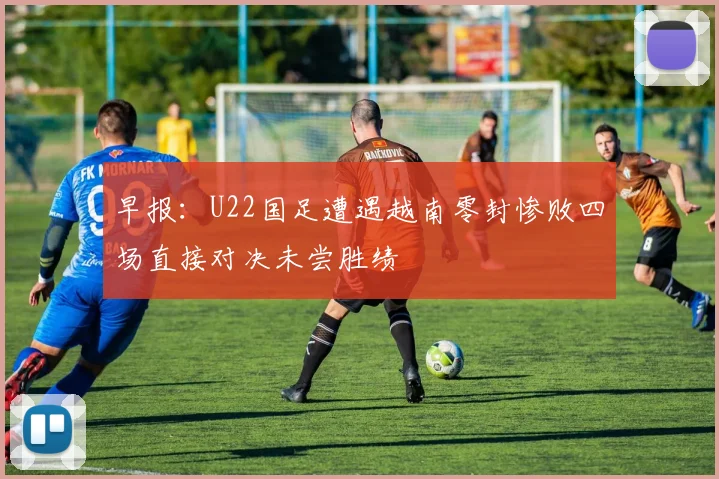早报：U22国足遭遇越南零封惨败四场直接对决未尝胜绩