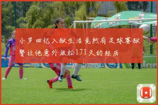 小罗回忆入狱生活竟然有足球赛狱警让他意外放松171天的经历