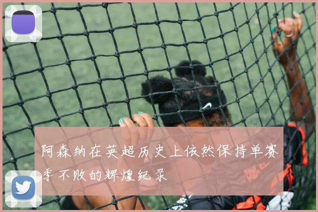 阿森纳在英超历史上依然保持单赛季不败的辉煌纪录
