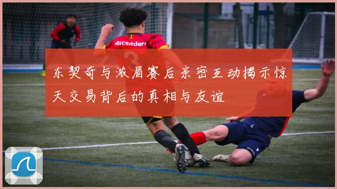 东契奇与浓眉赛后亲密互动揭示惊天交易背后的真相与友谊