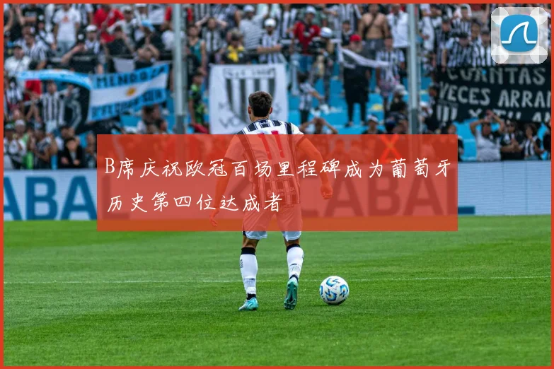 B席庆祝欧冠百场里程碑成为葡萄牙历史第四位达成者