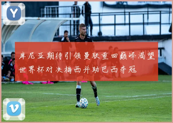 库尼亚期待引领曼联重回巅峰渴望世界杯对决梅西并助巴西夺冠