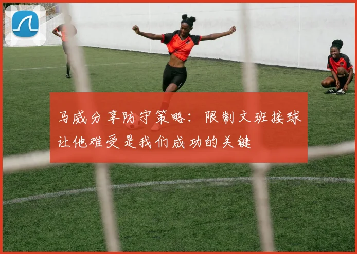 马威分享防守策略：限制文班接球让他难受是我们成功的关键