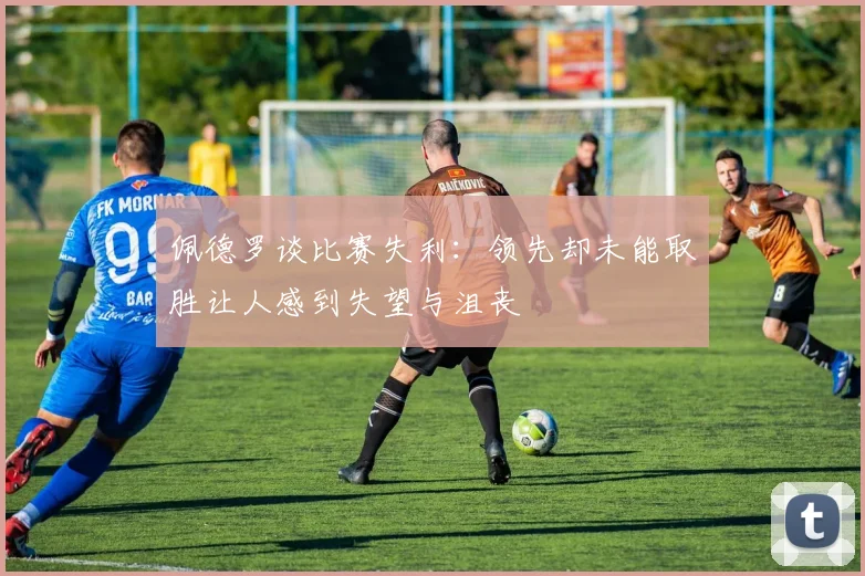 佩德罗谈比赛失利：领先却未能取胜让人感到失望与沮丧
