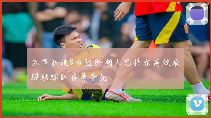 末节狂追8分险胜湖人巴特尔高效表现助球队奋勇争先