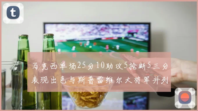 马克西单场25分10助攻5抢断5三分表现出色与斯普雷维尔大将军并列NBA历史第一