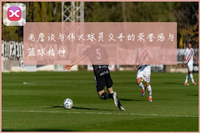 老詹谈与伟大球员交手的荣誉感与篮球精神