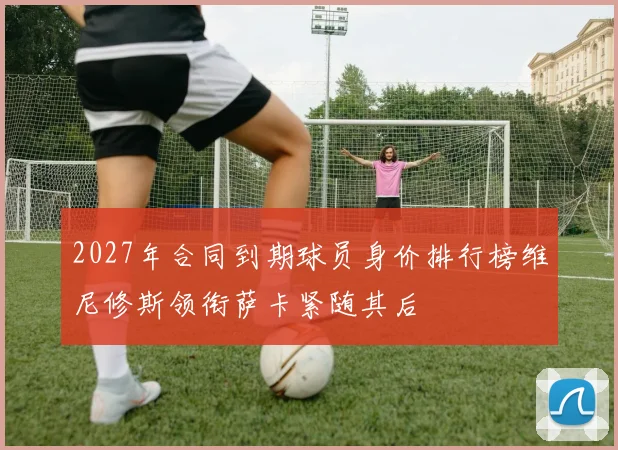 2027年合同到期球员身价排行榜维尼修斯领衔萨卡紧随其后