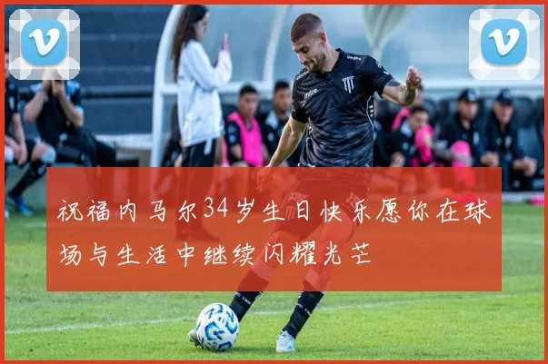 祝福内马尔34岁生日快乐愿你在球场与生活中继续闪耀光芒
