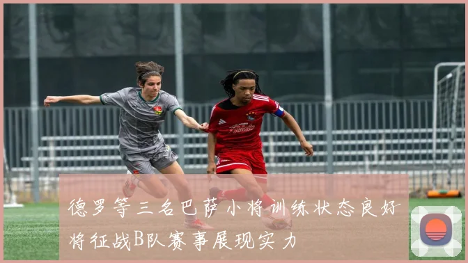德罗等三名巴萨小将训练状态良好将征战B队赛事展现实力