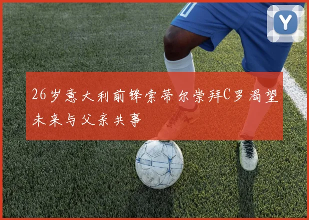 26岁意大利前锋索蒂尔崇拜C罗渴望未来与父亲共事