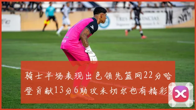 骑士半场表现出色领先篮网22分哈登贡献13分6助攻米切尔也有精彩发挥