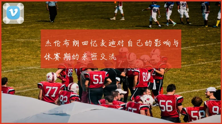 杰伦布朗回忆麦迪对自己的影响与休赛期的亲密交流