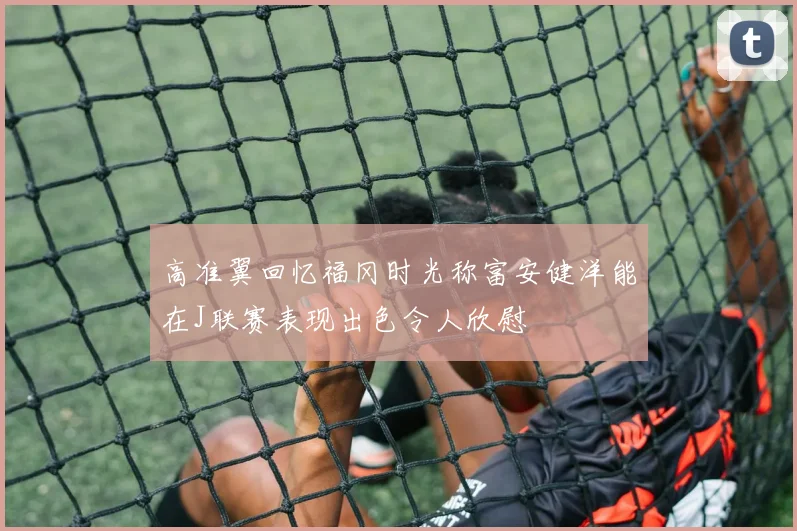 高准翼回忆福冈时光称富安健洋能在J联赛表现出色令人欣慰