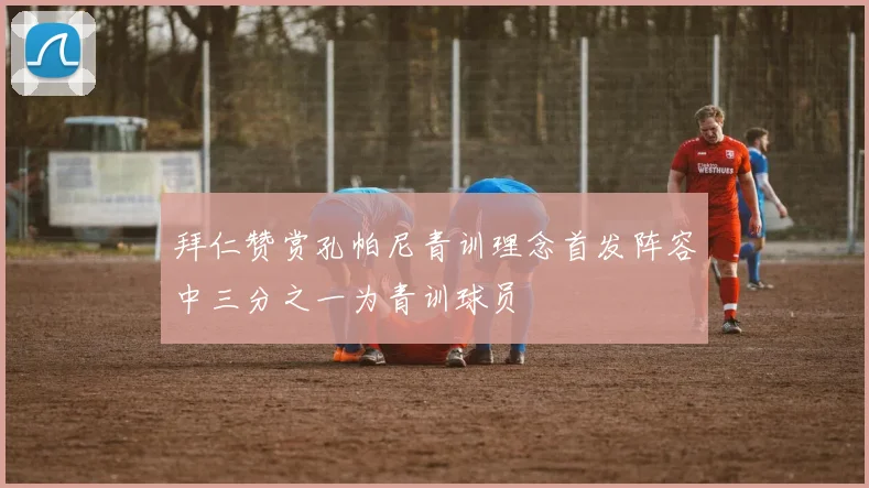 拜仁赞赏孔帕尼青训理念首发阵容中三分之一为青训球员