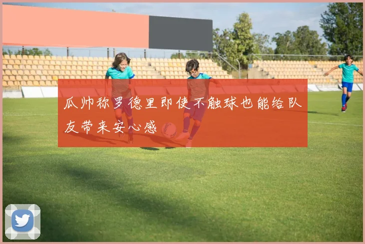 瓜帅称罗德里即使不触球也能给队友带来安心感