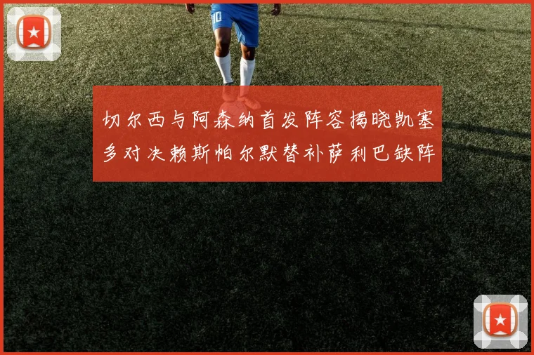 切尔西与阿森纳首发阵容揭晓凯塞多对决赖斯帕尔默替补萨利巴缺阵