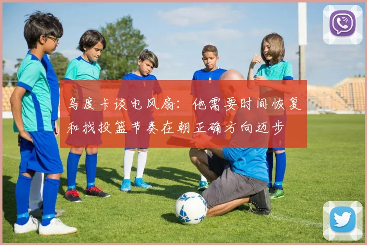 乌度卡谈电风扇：他需要时间恢复和找投篮节奏在朝正确方向迈步