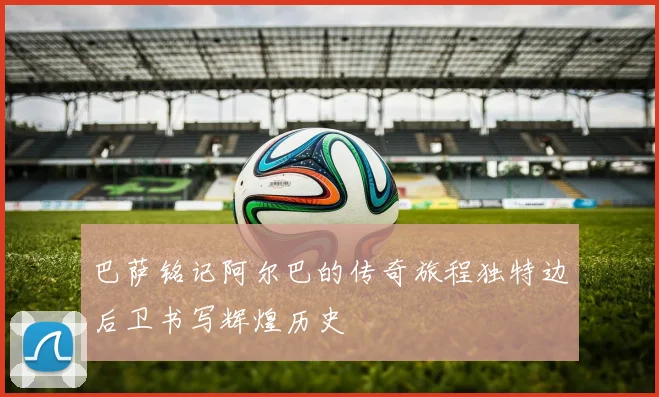 巴萨铭记阿尔巴的传奇旅程独特边后卫书写辉煌历史