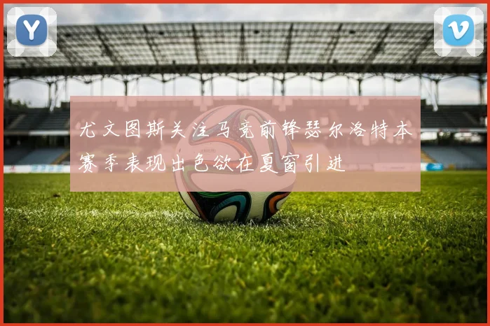 尤文图斯关注马竞前锋瑟尔洛特本赛季表现出色欲在夏窗引进