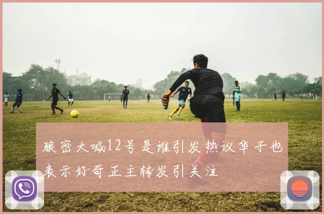 狼密大喊12号是谁引发热议华子也表示好奇正主转发引关注