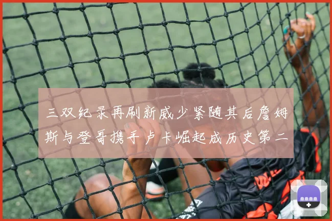 三双纪录再刷新威少紧随其后詹姆斯与登哥携手卢卡崛起成历史第二