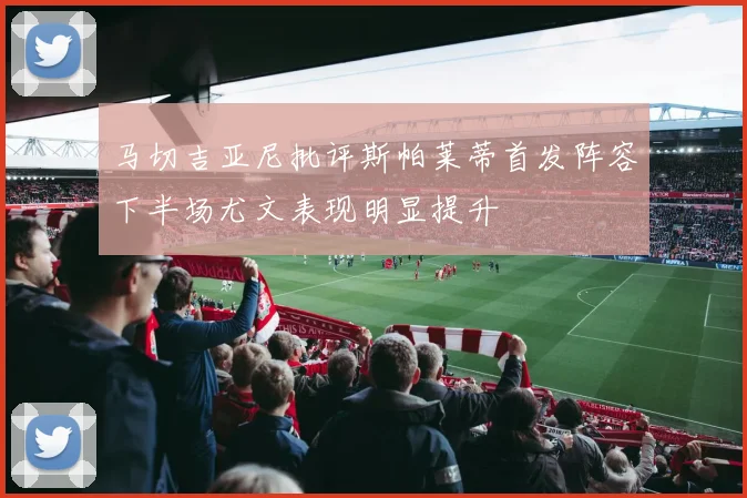 马切吉亚尼批评斯帕莱蒂首发阵容下半场尤文表现明显提升