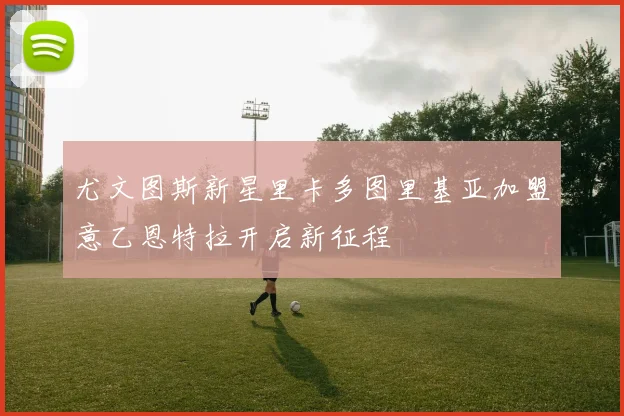 尤文图斯新星里卡多图里基亚加盟意乙恩特拉开启新征程
