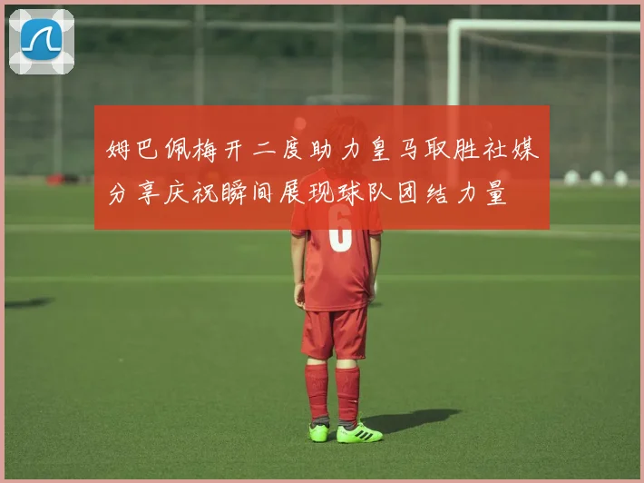 姆巴佩梅开二度助力皇马取胜社媒分享庆祝瞬间展现球队团结力量