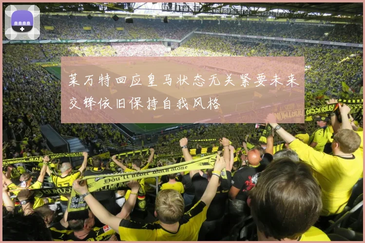 莱万特回应皇马状态无关紧要未来交锋依旧保持自我风格