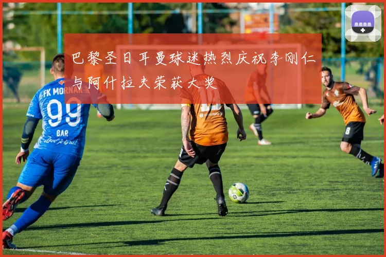 巴黎圣日耳曼球迷热烈庆祝李刚仁与阿什拉夫荣获大奖