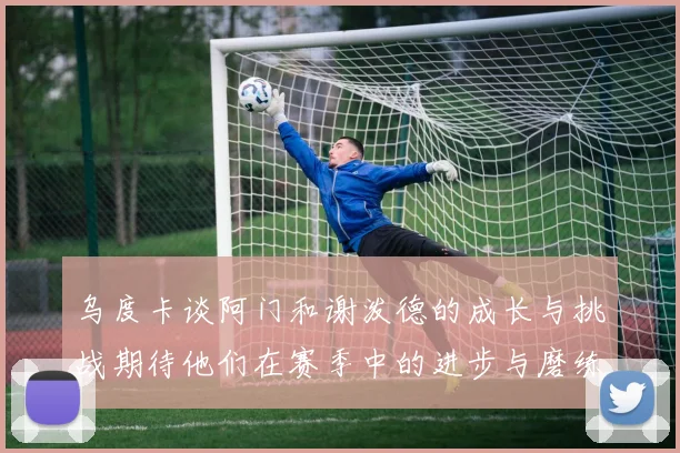 乌度卡谈阿门和谢泼德的成长与挑战期待他们在赛季中的进步与磨练