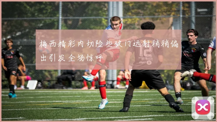 梅西精彩内切险些破门远射稍稍偏出引发全场惊呼