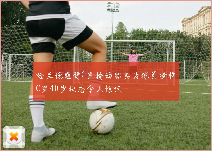 哈兰德盛赞C罗梅西称其为球员榜样C罗40岁状态令人惊叹